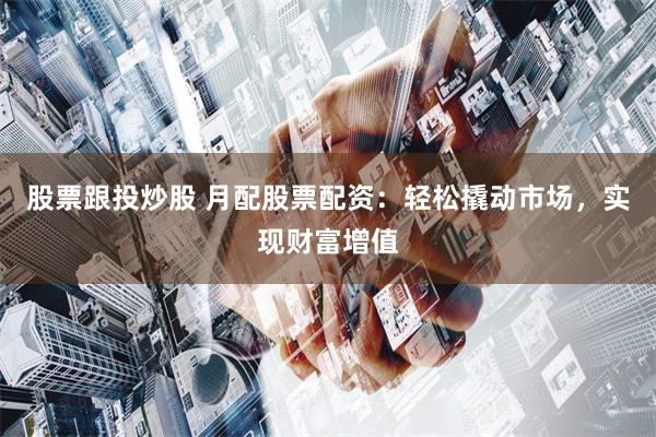股票跟投炒股 月配股票配资：轻松撬动市场，实现财富增值